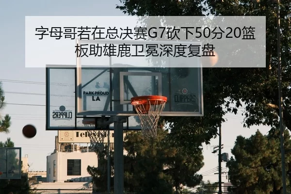 字母哥若在总决赛G7砍下50分20篮板助雄鹿卫冕深度复盘